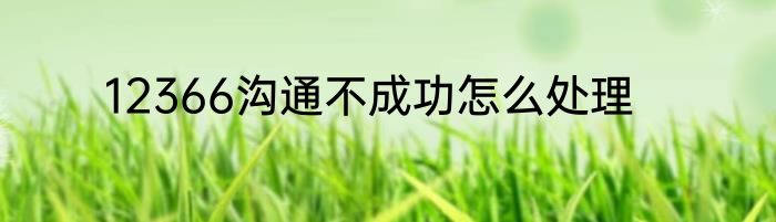 12366沟通不成功怎么处理