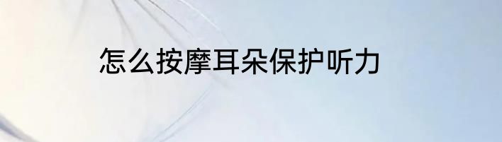 怎么按摩耳朵保护听力