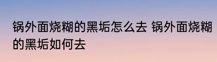 锅外面烧糊的黑垢怎么去 锅外面烧糊的黑垢如何去