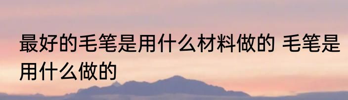 最好的毛笔是用什么材料做的 毛笔是用什么做的