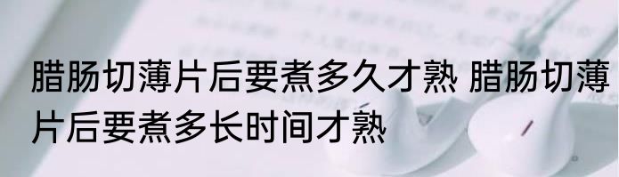 腊肠切薄片后要煮多久才熟 腊肠切薄片后要煮多长时间才熟