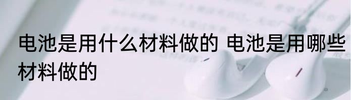 电池是用什么材料做的 电池是用哪些材料做的