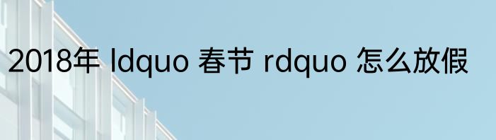 2018年 ldquo 春节 rdquo 怎么放假