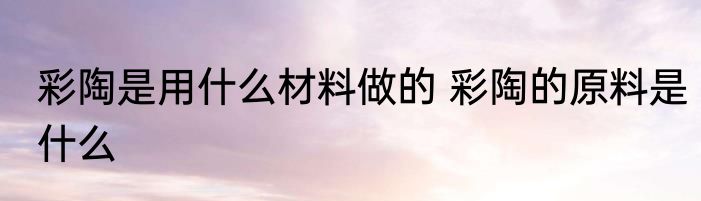 彩陶是用什么材料做的 彩陶的原料是什么