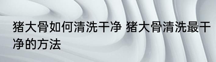 猪大骨如何清洗干净 猪大骨清洗最干净的方法