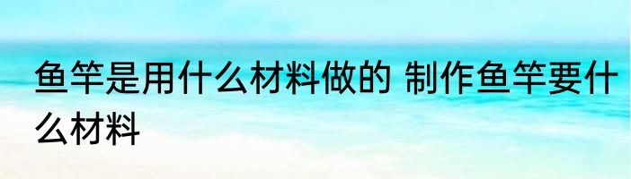 鱼竿是用什么材料做的 制作鱼竿要什么材料