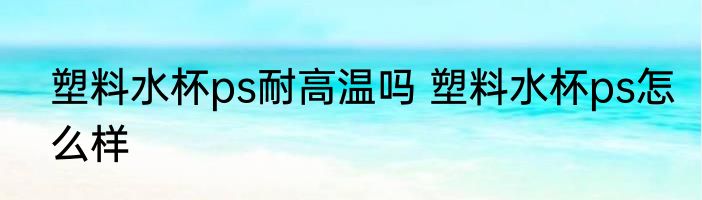 塑料水杯ps耐高温吗 塑料水杯ps怎么样