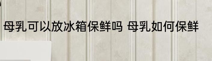 母乳可以放冰箱保鲜吗 母乳如何保鲜