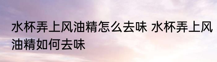 水杯弄上风油精怎么去味 水杯弄上风油精如何去味