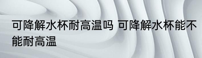 可降解水杯耐高温吗 可降解水杯能不能耐高温
