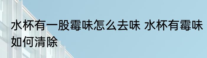 水杯有一股霉味怎么去味 水杯有霉味如何清除