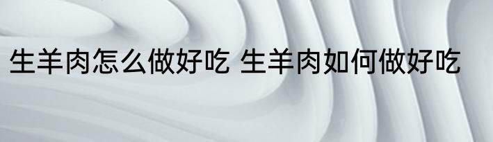生羊肉怎么做好吃 生羊肉如何做好吃