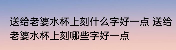 送给老婆水杯上刻什么字好一点 送给老婆水杯上刻哪些字好一点