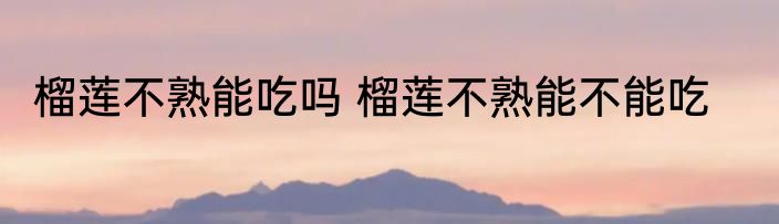 榴莲不熟能吃吗 榴莲不熟能不能吃