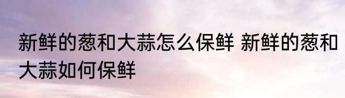 新鲜的葱和大蒜怎么保鲜 新鲜的葱和大蒜如何保鲜