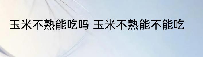 玉米不熟能吃吗 玉米不熟能不能吃