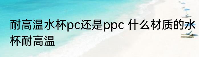 耐高温水杯pc还是ppc 什么材质的水杯耐高温