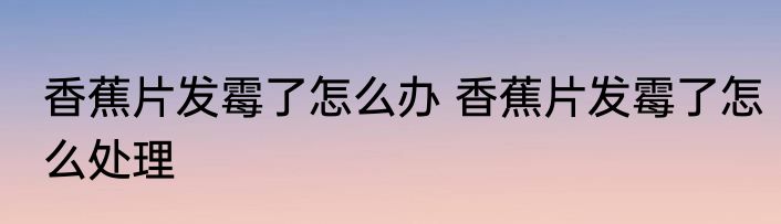 香蕉片发霉了怎么办 香蕉片发霉了怎么处理