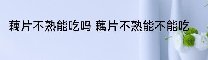 藕片不熟能吃吗 藕片不熟能不能吃
