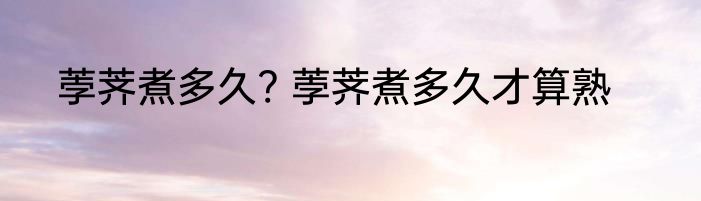 荸荠煮多久? 荸荠煮多久才算熟