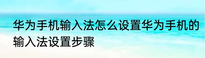 华为手机输入法怎么设置华为手机的输入法设置步骤