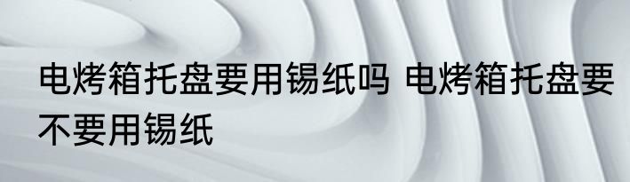 电烤箱托盘要用锡纸吗 电烤箱托盘要不要用锡纸