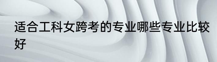 适合工科女跨考的专业哪些专业比较好