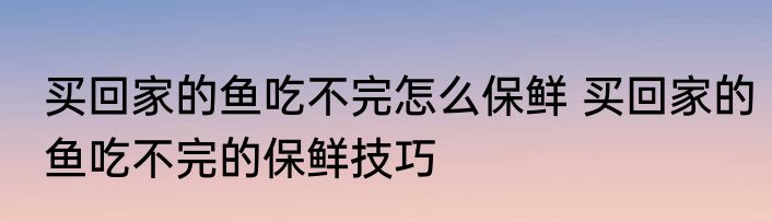 买回家的鱼吃不完怎么保鲜 买回家的鱼吃不完的保鲜技巧