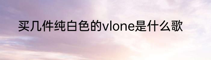 买几件纯白色的vlone是什么歌