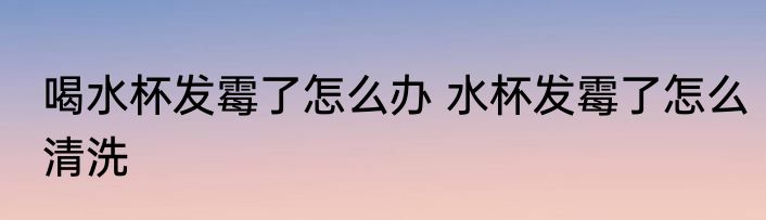 喝水杯发霉了怎么办 水杯发霉了怎么清洗