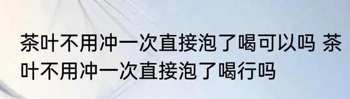 茶叶不用冲一次直接泡了喝可以吗 茶叶不用冲一次直接泡了喝行吗