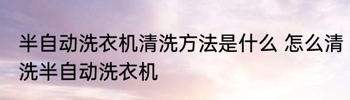 半自动洗衣机清洗方法是什么 怎么清洗半自动洗衣机