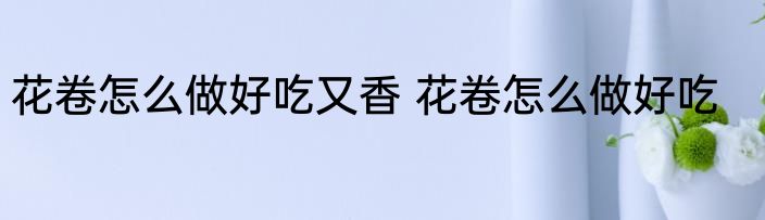 花卷怎么做好吃又香 花卷怎么做好吃
