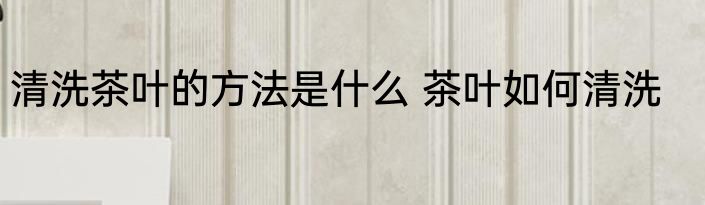 清洗茶叶的方法是什么 茶叶如何清洗
