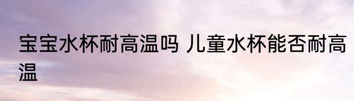 宝宝水杯耐高温吗 儿童水杯能否耐高温