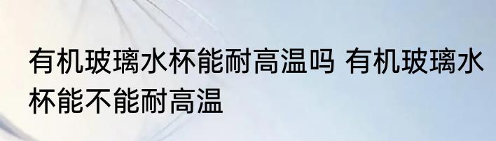 有机玻璃水杯能耐高温吗 有机玻璃水杯能不能耐高温