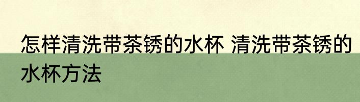 怎样清洗带茶锈的水杯 清洗带茶锈的水杯方法