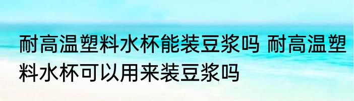 耐高温塑料水杯能装豆浆吗 耐高温塑料水杯可以用来装豆浆吗