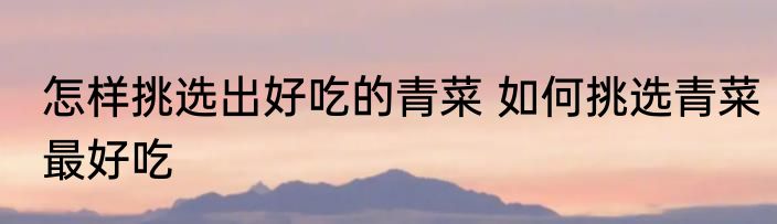怎样挑选出好吃的青菜 如何挑选青菜最好吃