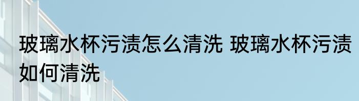 玻璃水杯污渍怎么清洗 玻璃水杯污渍如何清洗