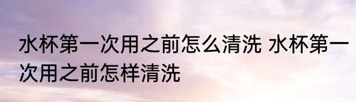 水杯第一次用之前怎么清洗 水杯第一次用之前怎样清洗