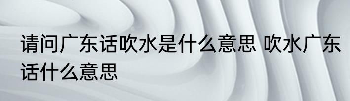 请问广东话吹水是什么意思 吹水广东话什么意思