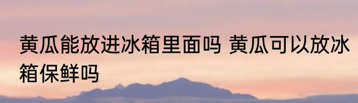 黄瓜能放进冰箱里面吗 黄瓜可以放冰箱保鲜吗