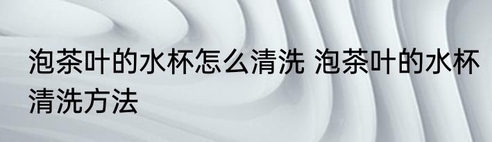 泡茶叶的水杯怎么清洗 泡茶叶的水杯清洗方法