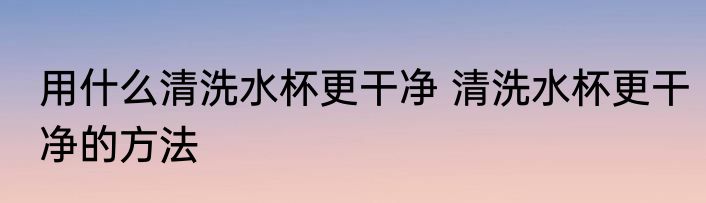 用什么清洗水杯更干净 清洗水杯更干净的方法