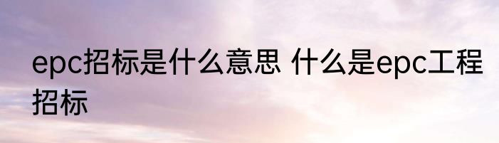 epc招标是什么意思 什么是epc工程招标