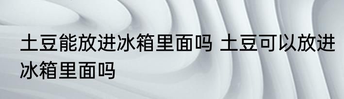 土豆能放进冰箱里面吗 土豆可以放进冰箱里面吗