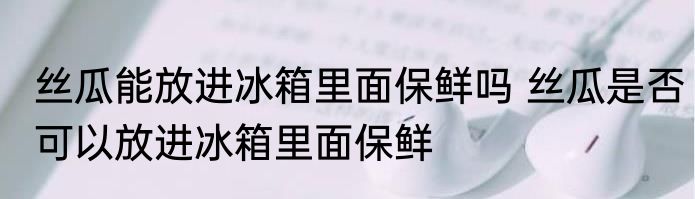 丝瓜能放进冰箱里面保鲜吗 丝瓜是否可以放进冰箱里面保鲜