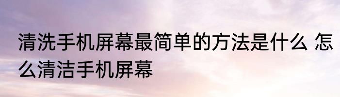 清洗手机屏幕最简单的方法是什么 怎么清洁手机屏幕