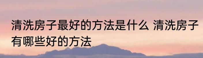 清洗房子最好的方法是什么 清洗房子有哪些好的方法